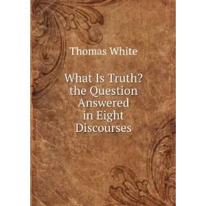   What Is Truth? the Question Answered in Eight Discourses Thomas White